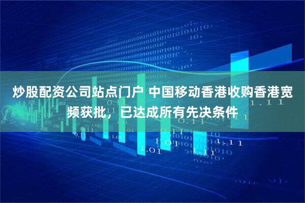 炒股配资公司站点门户 中国移动香港收购香港宽频获批，已达成所有先决条件