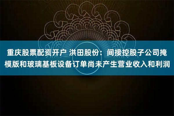 重庆股票配资开户 洪田股份：间接控股子公司掩模版和玻璃基板设备订单尚未产生营业收入和利润