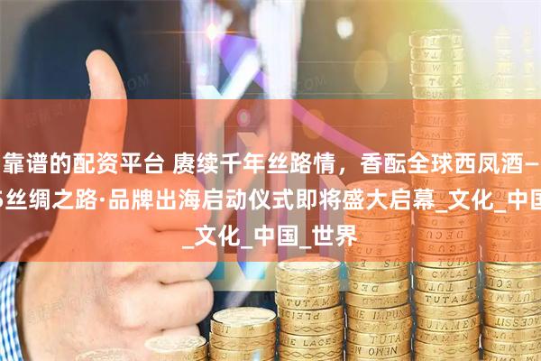 靠谱的配资平台 赓续千年丝路情，香酝全球西凤酒——2025丝绸之路·品牌出海启动仪式即将盛大启幕_文化_中国_世界