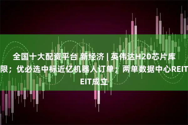 全国十大配资平台 新经济 | 英伟达H20芯片库存有限；优必选中标近亿机器人订单；两单数据中心REIT成立