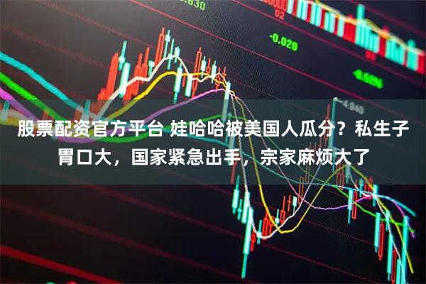 股票配资官方平台 娃哈哈被美国人瓜分？私生子胃口大，国家紧急出手，宗家麻烦大了