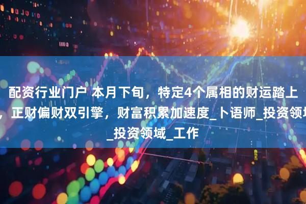 配资行业门户 本月下旬，特定4个属相的财运踏上高速路，正财偏财双引擎，财富积累加速度_卜语师_投资领域_工作