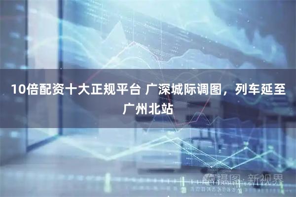 10倍配资十大正规平台 广深城际调图，列车延至广州北站