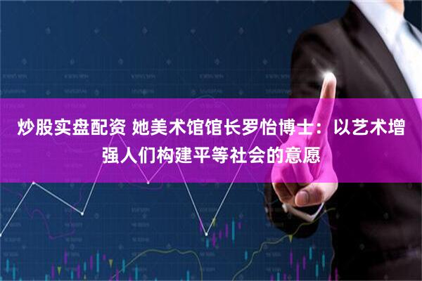 炒股实盘配资 她美术馆馆长罗怡博士：以艺术增强人们构建平等社会的意愿