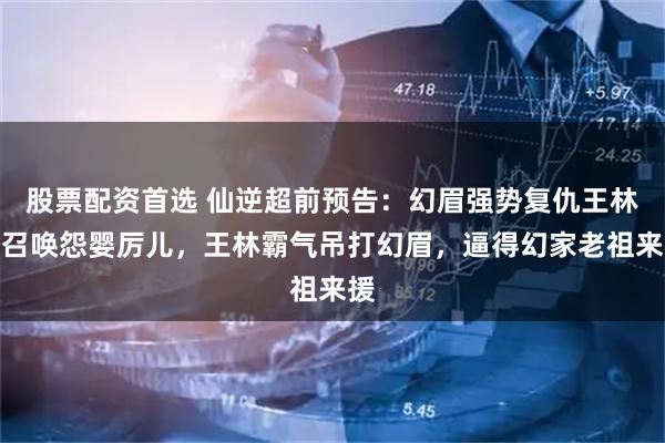股票配资首选 仙逆超前预告：幻眉强势复仇王林，召唤怨婴厉儿，王林霸气吊打幻眉，逼得幻家老祖来援