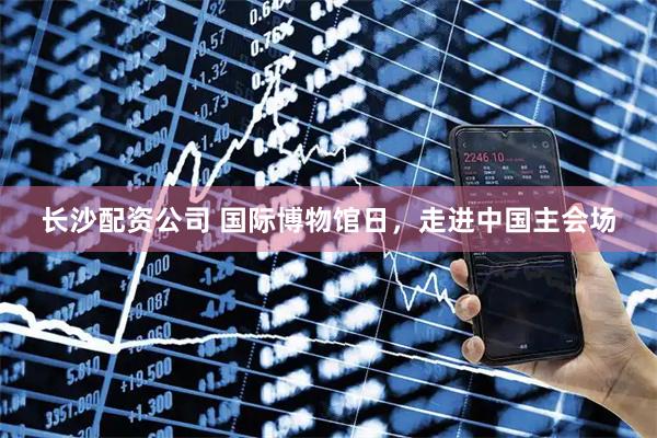 长沙配资公司 国际博物馆日，走进中国主会场